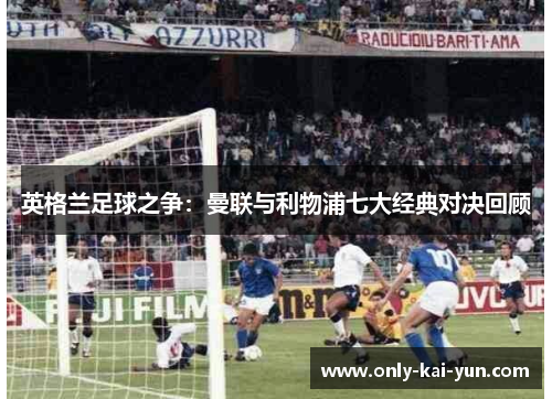 英格兰足球之争:曼联与利物浦七大经典对决回顾 英格兰足球之争:曼联与利物浦七大经典对决回顾