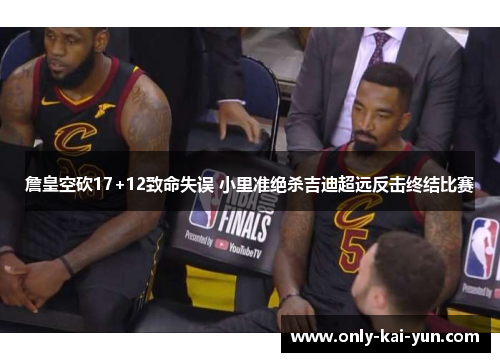 詹皇空砍17+12致命失误 小里准绝杀吉迪超远反击终结比赛