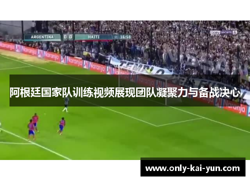 阿根廷国家队训练视频展现团队凝聚力与备战决心