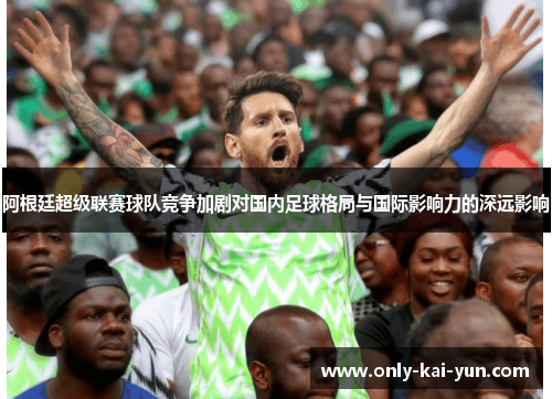 阿根廷超级联赛球队竞争加剧对国内足球格局与国际影响力的深远影响