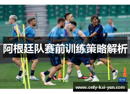 阿根廷队赛前训练策略解析 阿根廷队赛前训练策略解析