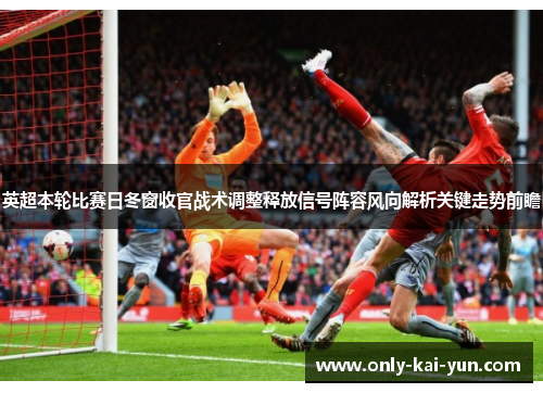 英超本轮比赛日冬窗收官战术调整释放信号阵容风向解析关键走势前瞻
