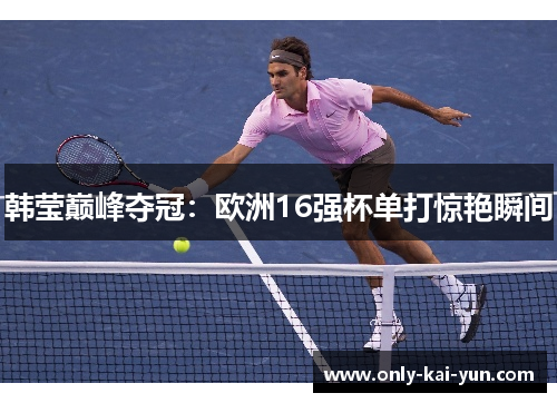 韩莹巅峰夺冠:欧洲16强杯单打惊艳瞬间 韩莹巅峰夺冠:欧洲16强杯单打惊艳瞬间