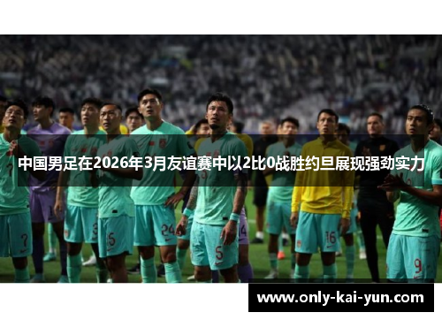 中国男足在2026年3月友谊赛中以2比0战胜约旦展现强劲实力