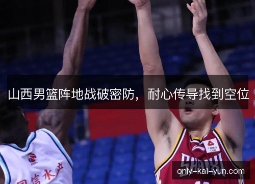 山西男篮阵地战破密防,耐心传导找到空位 山西男篮阵地战破密防,耐心传导找到空位
